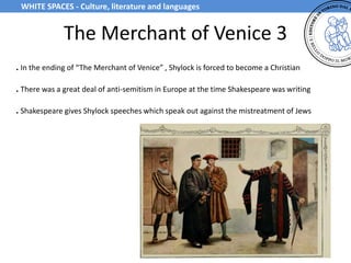 The Merchant of Venice 3
. In the ending of “The Merchant of Venice” , Shylock is forced to become a Christian
. There was a great deal of anti-semitism in Europe at the time Shakespeare was writing
. Shakespeare gives Shylock speeches which speak out against the mistreatment of Jews
WHITE SPACES - Culture, literature and languages
 