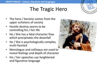The Tragic Hero
• The hero / heroine comes from the
upper echelons of society
• Hostile destiny seems to be
controlling his / her life
• He / She has a fatal character flaw
which precipitates the downfall
• He / She is psychologically complex,
multi-faceted
• Monologue and soliloquy are used to
reveal feelings and depth of character
• His / her speeches use heightened
and figurative language
WHITE SPACES - Culture, literature and languages
 