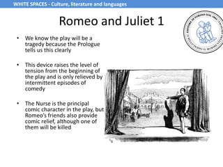 Romeo and Juliet 1
• We know the play will be a
tragedy because the Prologue
tells us this clearly
• This device raises the level of
tension from the beginning of
the play and is only relieved by
intermittent episodes of
comedy
• The Nurse is the principal
comic character in the play, but
Romeo’s friends also provide
comic relief, although one of
them will be killed
WHITE SPACES - Culture, literature and languages
 