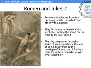 Romeo and Juliet 2
• Romeo and Juliet are from two
opposing families, who hate each
other with a passion
• They fall in love with each at first
sight, thus setting the scene for the
tragedy that will unfold
• The play progresses through a
series of secret meetings, the fear
of being discovered, to the
marriage of Romeo and Juliet by a
Friar, the only person who knows
what is going on
WHITE SPACES - Culture, literature and languages
 