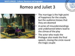 Romeo and Juliet 3
• The marriage is the high point
of happiness for the couple,
but the audience knows that
they are doomed
• A series of misunderstandings
and undelivered letters lead to
the climax of the play
• The actor who reads the
Prologue also reads the final
speech, closing the circle round
the tragic couple
WHITE SPACES - Culture, literature and languages
 