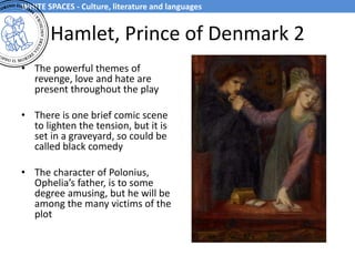 Hamlet, Prince of Denmark 2
• The powerful themes of
revenge, love and hate are
present throughout the play
• There is one brief comic scene
to lighten the tension, but it is
set in a graveyard, so could be
called black comedy
• The character of Polonius,
Ophelia’s father, is to some
degree amusing, but he will be
among the many victims of the
plot
WHITE SPACES - Culture, literature and languages
 