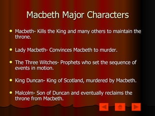 Macbeth Major Characters Macbeth- Kills the King and many others to maintain the throne. Lady Macbeth- Convinces Macbeth to murder. The Three Witches- Prophets who set the sequence of events in motion. King Duncan- King of Scotland, murdered by Macbeth. Malcolm- Son of Duncan and eventually reclaims the throne from Macbeth. 