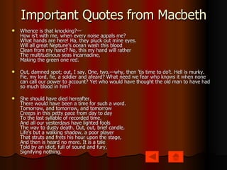 Important Quotes from Macbeth Whence is that knocking?—  How is’t with me, when every noise appals me?  What hands are here! Ha, they pluck out mine eyes.  Will all great Neptune’s ocean wash this blood  Clean from my hand? No, this my hand will rather  The multitudinous seas incarnadine,  Making the green one red. Out, damned spot; out, I say. One, two,—why, then ’tis time to do’t. Hell is murky. Fie, my lord, fie, a soldier and afeard? What need we fear who knows it when none can call our power to account? Yet who would have thought the old man to have had so much blood in him? She should have died hereafter.  There would have been a time for such a word.  Tomorrow, and tomorrow, and tomorrow  Creeps in this petty pace from day to day  To the last syllable of recorded time.  And all our yesterdays have lighted fools  The way to dusty death. Out, out, brief candle.  Life’s but a walking shadow, a poor player  That struts and frets his hour upon the stage,  And then is heard no more. It is a tale  Told by an idiot, full of sound and fury,  Signifying nothing. 