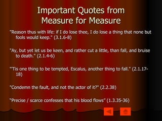 Important Quotes from Measure for Measure "Reason thus with life: if I do lose thee, I do lose a thing that none but fools would keep." (3.1.6-8) "Ay, but yet let us be keen, and rather cut a little, than fall, and bruise to death." (2.1.4-6) "'Tis one thing to be tempted, Escalus, another thing to fall." (2.1.17-18) "Condemn the fault, and not the actor of it?" (2.2.38)  “ Precise / scarce confesses that his blood flows” (1.3.35-36) 
