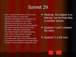 Sonnet 29 When, in disgrace with fortune and men’s eyes, I all alone beweep my outcast state And trouble deaf heaven with my bootless cries And look upon myself and curse my fate, Wishing me like to one more rich in hope, Reatured like him, like him with friends possess’d, Desiring this man’s art and that man’s scope, With what I most enjoy contented least; Yet in these thoughts myself almost despising, Haply I think on thee, and then my state, Like to the lark at break of day arising From sullen earth, sings hymns at heaven’s gate; For thy sweet love remember’d such wealth brings That then I scorn to change my state with kings. Meaning: the subject is in distress, but he finds bliss in another person. Quatrain 1 and 2 present the story. Quatrain 3 is the turn. 
