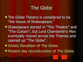 The Globe The Globe Theatre is considered to be “the house of Shakespeare.” Shakespeare started in “The Theatre” and “The Curtain”, but Lord Chamberlin’s Men eventually moved across the Thames and opened up “The Globe”. Artistic Rendition of The Globe. Modern day reconstruction of The Globe. 