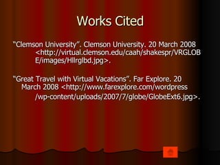 Works Cited “ Clemson University”. Clemson University. 20 March 2008  <http://virtual.clemson.edu/caah/shakespr/VRGLOB E/images/Hllrglbd.jpg>. “ Great Travel with Virtual Vacations”. Far Explore. 20  March 2008 <http://www.farexplore.com/wordpress /wp-content/uploads/2007/7/globe/GlobeExt6.jpg>. 