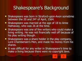 Shakespeare’s Background Shakespeare was born in Straford-upon-Avon sometime between the 20 and 24 th  of April, 1564. Shakespeare was married at the age of 18 to Anne Hathaway, who was 26 at the time. Shakespeare was one of few writers who could make a living writing. He was not financially well off because of his play writing though.  Shakespeare was a share holder in the play company, Lord Chamberlain’s Men, and made his money from his shares. It was difficult for any writer in Shakespeare’s time to make a living because there were no copyright laws. 