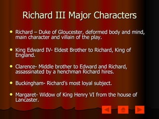 Richard III Major Characters Richard – Duke of Gloucester, deformed body and mind, main character and villain of the play. King Edward IV- Eldest Brother to Richard, King of England. Clarence- Middle brother to Edward and Richard, assassinated by a henchman Richard hires. Buckingham- Richard’s most loyal subject. Margaret- Widow of King Henry VI from the house of Lancaster.  