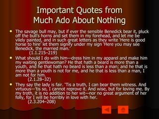 Important Quotes from Much Ado About Nothing The savage bull may, but if ever the sensible Benedick bear it, pluck off the bull’s horns and set them in my forehead, and let me be vilely painted, and in such great letters as they write ‘Here is good horse to hire’ let them signify under my sign ‘Here you may see Benedick, the married man.’           (1.1.215–219) What should I do with him—dress him in my apparel and make him my waiting gentlewoman? He that hath a beard is more than a youth, and he that hath no beard is less than a man; and he that is more than a youth is not for me, and he that is less than a man, I am not for him.          (2.1.28–32) They say the lady is fair. ‘Tis a truth, I can bear them witness. And virtuous—’tis so, I cannot reprove it. And wise, but for loving me. By my troth, it is no addition to her wit—nor no great argument of her folly, for I will be horribly in love with her.          (2.3.204–208) 