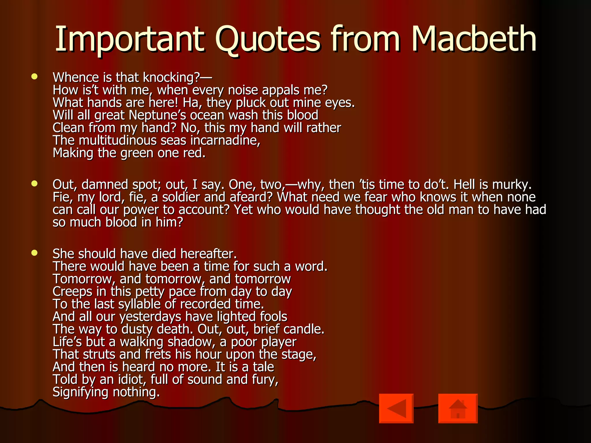 Important Quotes from Macbeth Whence is that knocking?—  How is’t with me, when every noise appals me?  What hands are here! Ha, they pluck out mine eyes.  Will all great Neptune’s ocean wash this blood  Clean from my hand? No, this my hand will rather  The multitudinous seas incarnadine,  Making the green one red. Out, damned spot; out, I say. One, two,—why, then ’tis time to do’t. Hell is murky. Fie, my lord, fie, a soldier and afeard? What need we fear who knows it when none can call our power to account? Yet who would have thought the old man to have had so much blood in him? She should have died hereafter.  There would have been a time for such a word.  Tomorrow, and tomorrow, and tomorrow  Creeps in this petty pace from day to day  To the last syllable of recorded time.  And all our yesterdays have lighted fools  The way to dusty death. Out, out, brief candle.  Life’s but a walking shadow, a poor player  That struts and frets his hour upon the stage,  And then is heard no more. It is a tale  Told by an idiot, full of sound and fury,  Signifying nothing. 