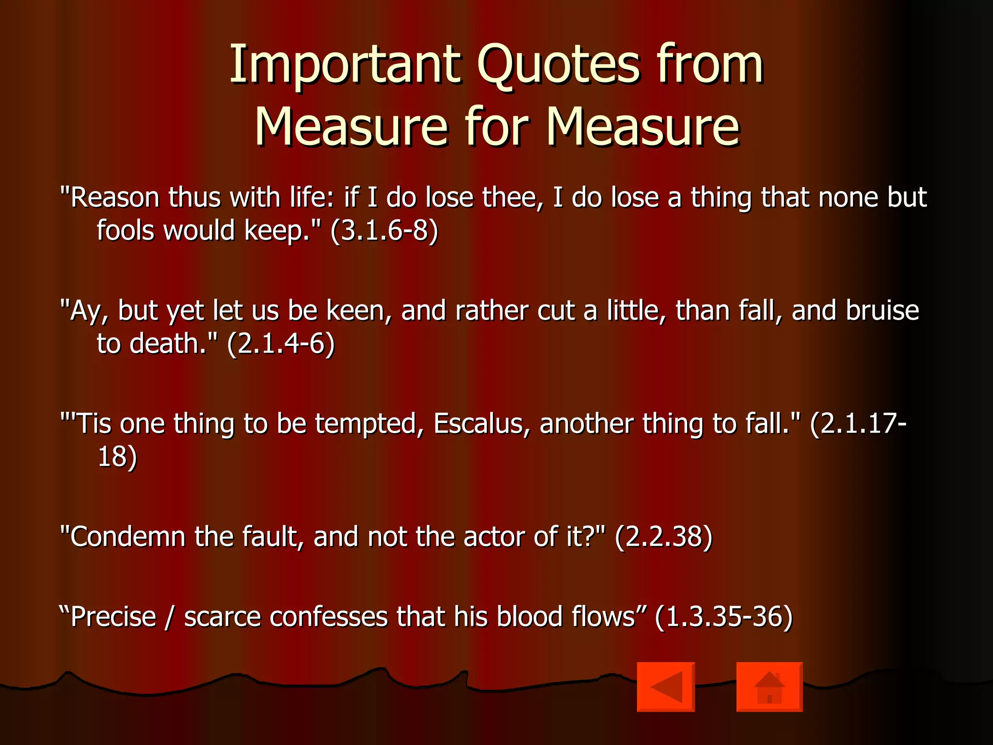 Important Quotes from Measure for Measure "Reason thus with life: if I do lose thee, I do lose a thing that none but fools would keep." (3.1.6-8) "Ay, but yet let us be keen, and rather cut a little, than fall, and bruise to death." (2.1.4-6) "'Tis one thing to be tempted, Escalus, another thing to fall." (2.1.17-18) "Condemn the fault, and not the actor of it?" (2.2.38)  “ Precise / scarce confesses that his blood flows” (1.3.35-36) 