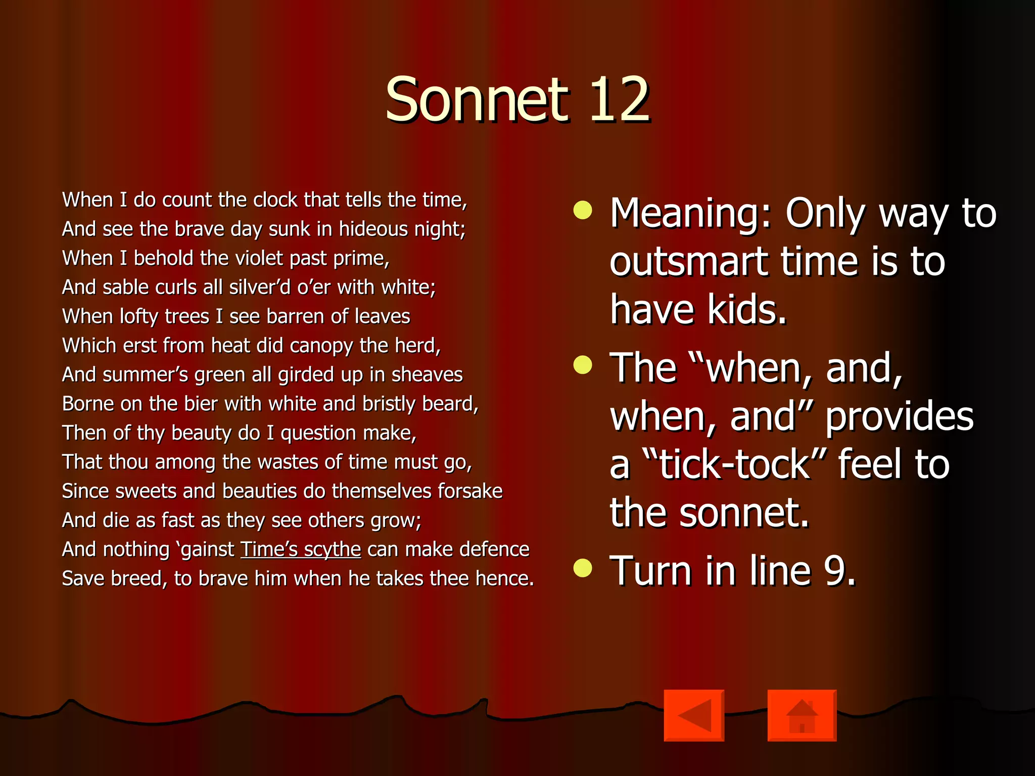Sonnet 12 When I do count the clock that tells the time, And see the brave day sunk in hideous night; When I behold the violet past prime, And sable curls all silver’d o’er with white; When lofty trees I see barren of leaves Which erst from heat did canopy the herd, And summer’s green all girded up in sheaves Borne on the bier with white and bristly beard, Then of thy beauty do I question make, That thou among the wastes of time must go, Since sweets and beauties do themselves forsake And die as fast as they see others grow; And nothing ‘gainst  Time’s scythe  can make defence Save breed, to brave him when he takes thee hence. Meaning: Only way to outsmart time is to have kids. The “when, and, when, and” provides a “tick-tock” feel to the sonnet. Turn in line 9. 