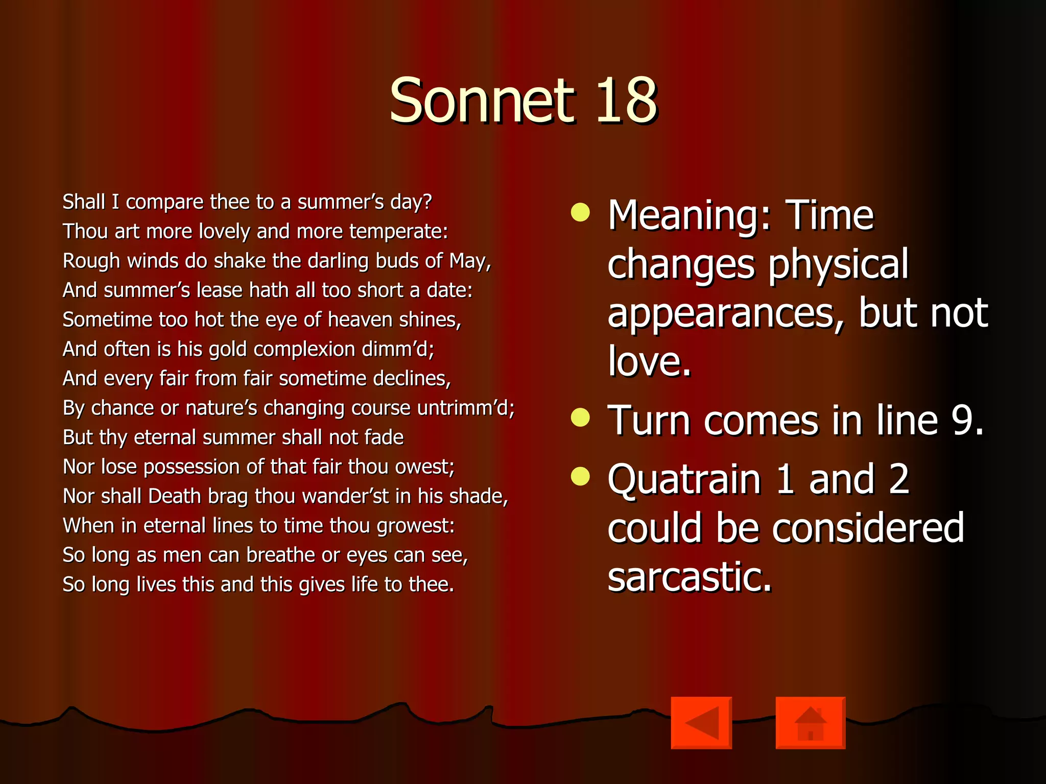 Sonnet 18 Shall I compare thee to a summer’s day? Thou art more lovely and more temperate: Rough winds do shake the darling buds of May, And summer’s lease hath all too short a date: Sometime too hot the eye of heaven shines, And often is his gold complexion dimm’d; And every fair from fair sometime declines, By chance or nature’s changing course untrimm’d; But thy eternal summer shall not fade Nor lose possession of that fair thou owest; Nor shall Death brag thou wander’st in his shade, When in eternal lines to time thou growest: So long as men can breathe or eyes can see, So long lives this and this gives life to thee. Meaning: Time changes physical appearances, but not love. Turn comes in line 9. Quatrain 1 and 2 could be considered sarcastic. 