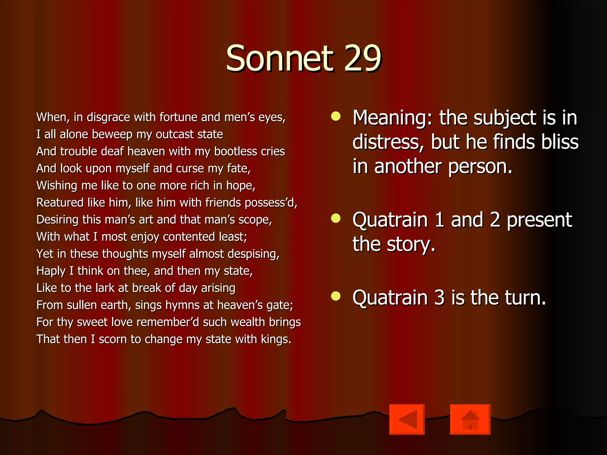 Sonnet 29 When, in disgrace with fortune and men’s eyes, I all alone beweep my outcast state And trouble deaf heaven with my bootless cries And look upon myself and curse my fate, Wishing me like to one more rich in hope, Reatured like him, like him with friends possess’d, Desiring this man’s art and that man’s scope, With what I most enjoy contented least; Yet in these thoughts myself almost despising, Haply I think on thee, and then my state, Like to the lark at break of day arising From sullen earth, sings hymns at heaven’s gate; For thy sweet love remember’d such wealth brings That then I scorn to change my state with kings. Meaning: the subject is in distress, but he finds bliss in another person. Quatrain 1 and 2 present the story. Quatrain 3 is the turn. 