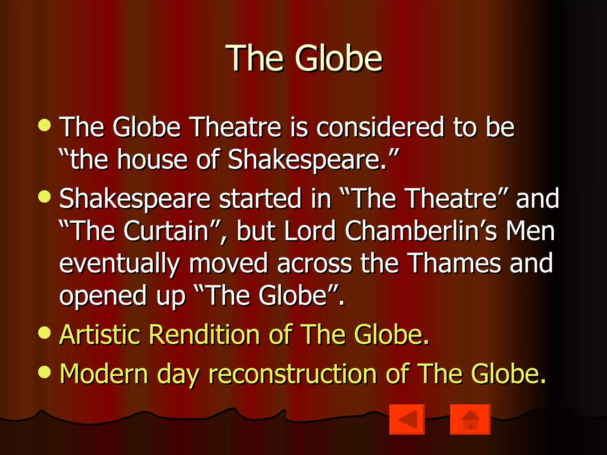 The Globe The Globe Theatre is considered to be “the house of Shakespeare.” Shakespeare started in “The Theatre” and “The Curtain”, but Lord Chamberlin’s Men eventually moved across the Thames and opened up “The Globe”. Artistic Rendition of The Globe. Modern day reconstruction of The Globe. 