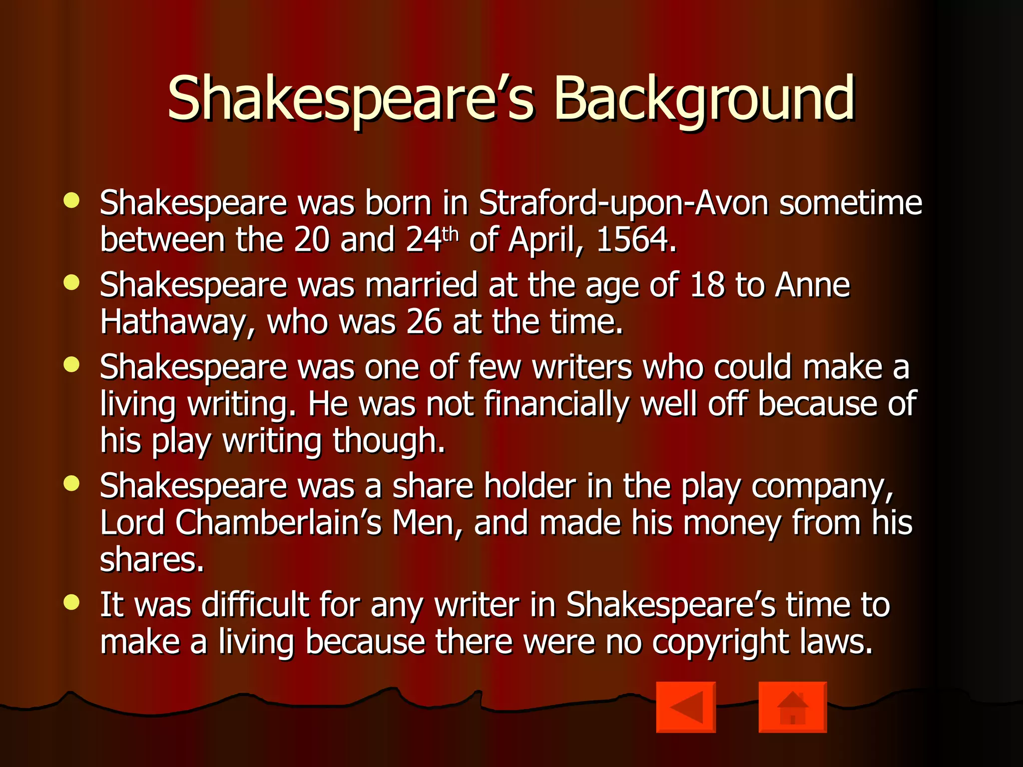Shakespeare’s Background Shakespeare was born in Straford-upon-Avon sometime between the 20 and 24 th  of April, 1564. Shakespeare was married at the age of 18 to Anne Hathaway, who was 26 at the time. Shakespeare was one of few writers who could make a living writing. He was not financially well off because of his play writing though.  Shakespeare was a share holder in the play company, Lord Chamberlain’s Men, and made his money from his shares. It was difficult for any writer in Shakespeare’s time to make a living because there were no copyright laws. 