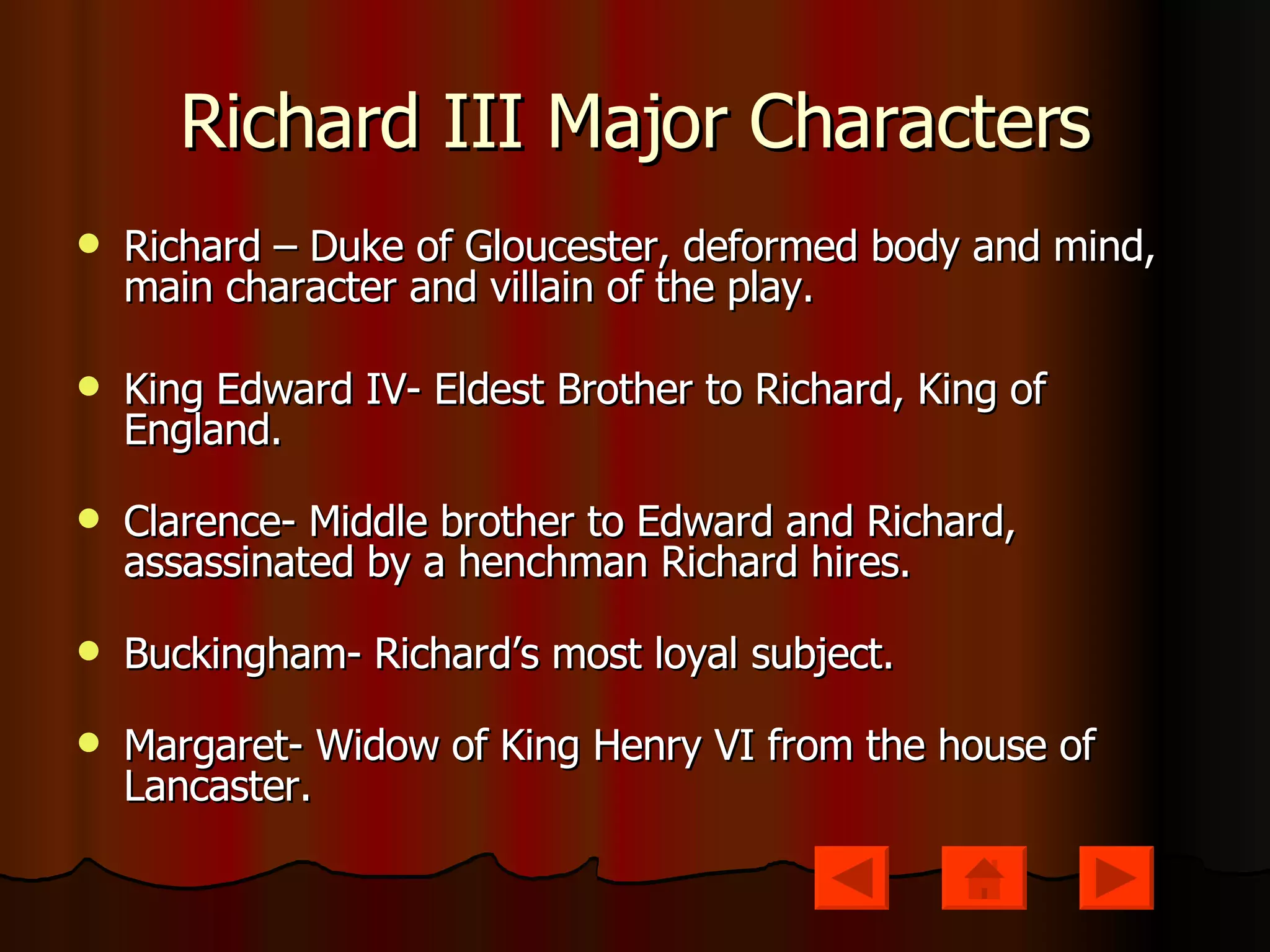 Richard III Major Characters Richard – Duke of Gloucester, deformed body and mind, main character and villain of the play. King Edward IV- Eldest Brother to Richard, King of England. Clarence- Middle brother to Edward and Richard, assassinated by a henchman Richard hires. Buckingham- Richard’s most loyal subject. Margaret- Widow of King Henry VI from the house of Lancaster.  