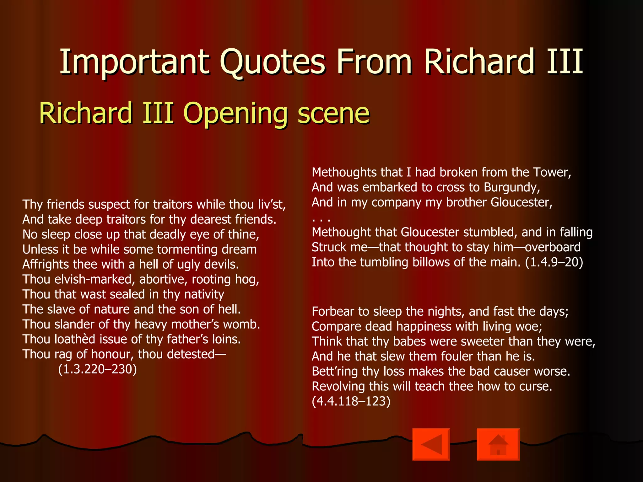Important Quotes From Richard III Richard III Opening scene Thy friends suspect for traitors while thou liv’st, And take deep traitors for thy dearest friends. No sleep close up that deadly eye of thine, Unless it be while some tormenting dream Affrights thee with a hell of ugly devils. Thou elvish-marked, abortive, rooting hog, Thou that wast sealed in thy nativity The slave of nature and the son of hell. Thou slander of thy heavy mother’s womb. Thou loathèd issue of thy father’s loins. Thou rag of honour, thou detested—           (1.3.220–230) Methoughts that I had broken from the Tower, And was embarked to cross to Burgundy, And in my company my brother Gloucester, . . . Methought that Gloucester stumbled, and in falling Struck me—that thought to stay him—overboard Into the tumbling billows of the main. (1.4.9–20) Forbear to sleep the nights, and fast the days; Compare dead happiness with living woe; Think that thy babes were sweeter than they were, And he that slew them fouler than he is. Bett’ring thy loss makes the bad causer worse. Revolving this will teach thee how to curse. (4.4.118–123) 