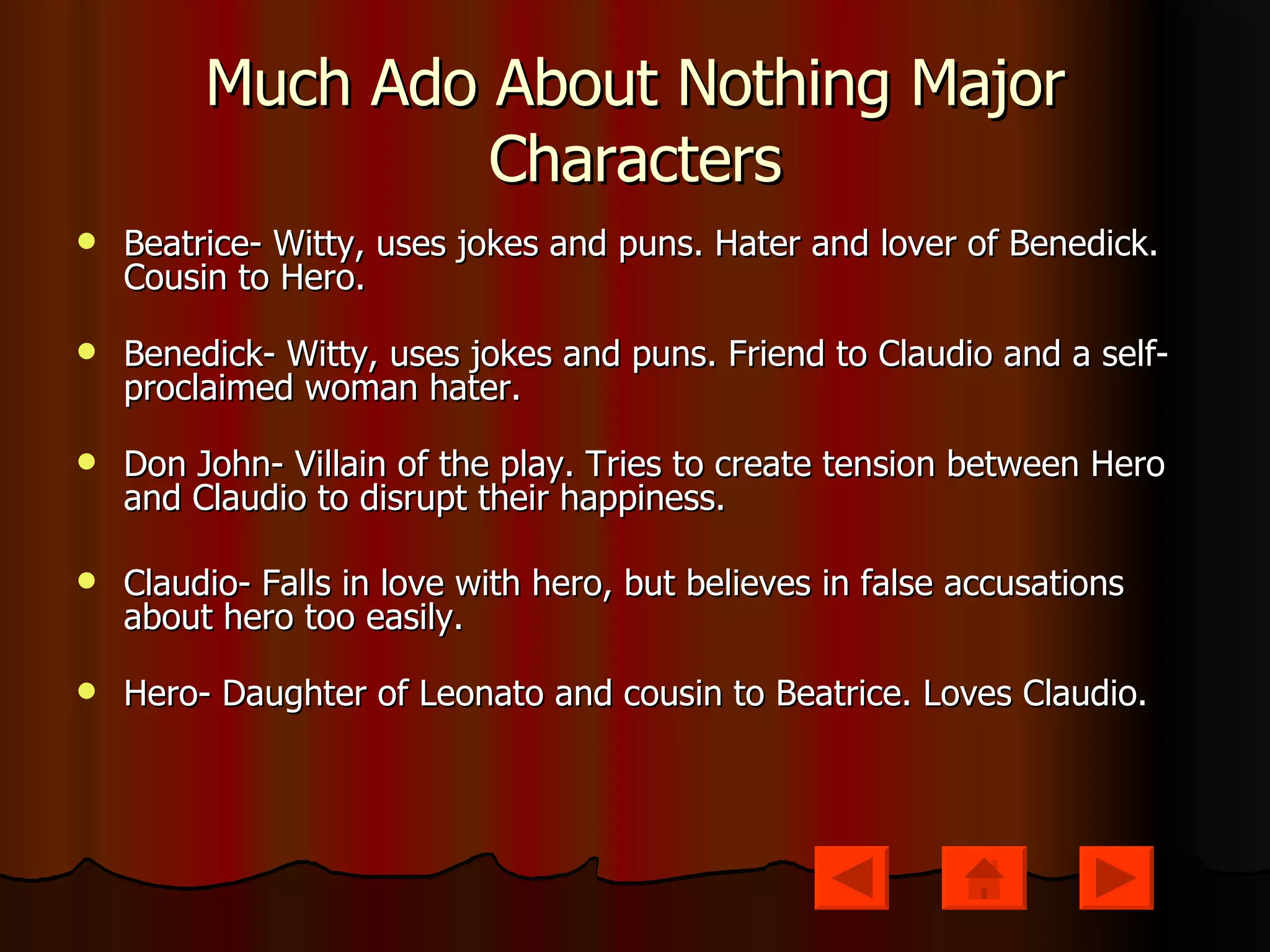 Much Ado About Nothing Major Characters Beatrice- Witty, uses jokes and puns. Hater and lover of Benedick. Cousin to Hero. Benedick- Witty, uses jokes and puns. Friend to Claudio and a self-proclaimed woman hater.  Don John- Villain of the play. Tries to create tension between Hero and Claudio to disrupt their happiness. Claudio- Falls in love with hero, but believes in false accusations about hero too easily. Hero- Daughter of Leonato and cousin to Beatrice. Loves Claudio. 