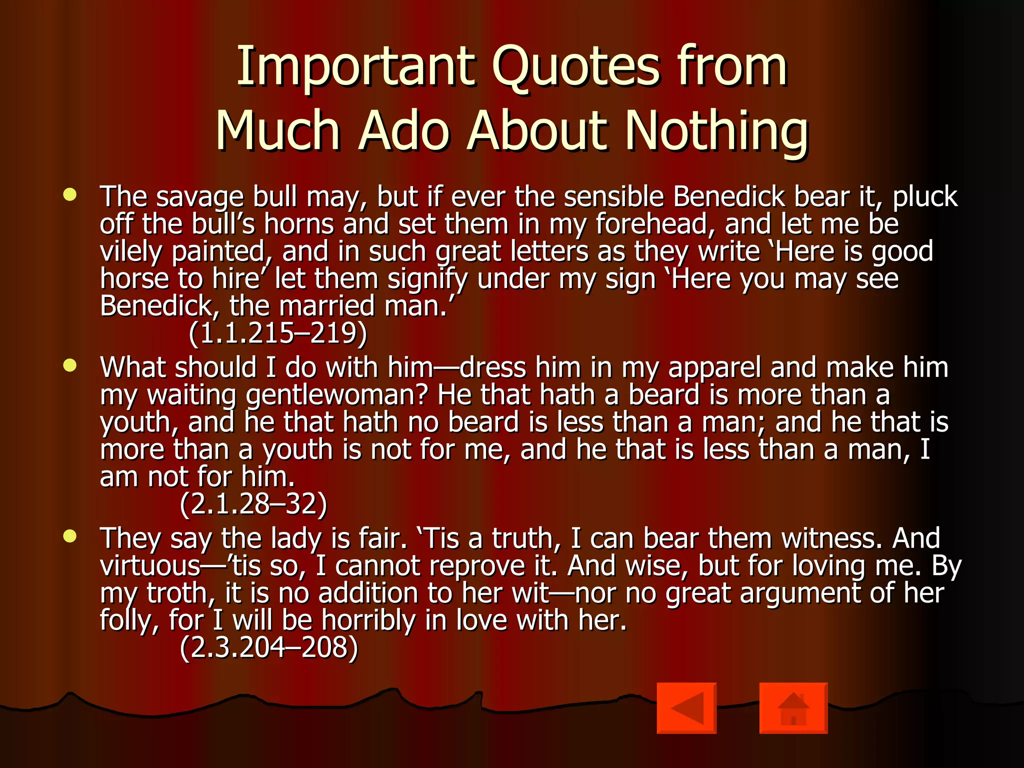 Important Quotes from Much Ado About Nothing The savage bull may, but if ever the sensible Benedick bear it, pluck off the bull’s horns and set them in my forehead, and let me be vilely painted, and in such great letters as they write ‘Here is good horse to hire’ let them signify under my sign ‘Here you may see Benedick, the married man.’           (1.1.215–219) What should I do with him—dress him in my apparel and make him my waiting gentlewoman? He that hath a beard is more than a youth, and he that hath no beard is less than a man; and he that is more than a youth is not for me, and he that is less than a man, I am not for him.          (2.1.28–32) They say the lady is fair. ‘Tis a truth, I can bear them witness. And virtuous—’tis so, I cannot reprove it. And wise, but for loving me. By my troth, it is no addition to her wit—nor no great argument of her folly, for I will be horribly in love with her.          (2.3.204–208) 