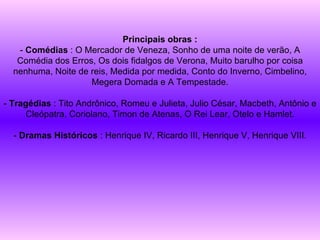 Principais obras : -  Comédias  : O Mercador de Veneza, Sonho de uma noite de verão, A Comédia dos Erros, Os dois fidalgos de Verona, Muito barulho por coisa nenhuma, Noite de reis, Medida por medida, Conto do Inverno, Cimbelino, Megera Domada e A Tempestade. -  Tragédias  : Tito Andrônico, Romeu e Julieta, Julio César, Macbeth, Antônio e Cleópatra, Coriolano, Timon de Atenas, O Rei Lear, Otelo e Hamlet. -  Dramas Históricos  : Henrique IV, Ricardo III, Henrique V, Henrique VIII. 