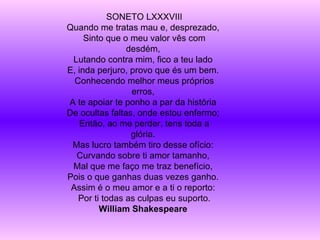 SONETO LXXXVIII Quando me tratas mau e, desprezado,  Sinto que o meu valor vês com desdém,  Lutando contra mim, fico a teu lado  E, inda perjuro, provo que és um bem.  Conhecendo melhor meus próprios erros,  A te apoiar te ponho a par da história  De ocultas faltas, onde estou enfermo;  Então, ao me perder, tens toda a glória.  Mas lucro também tiro desse ofício:  Curvando sobre ti amor tamanho,  Mal que me faço me traz benefício,  Pois o que ganhas duas vezes ganho.  Assim é o meu amor e a ti o reporto:  Por ti todas as culpas eu suporto. William Shakespeare   
