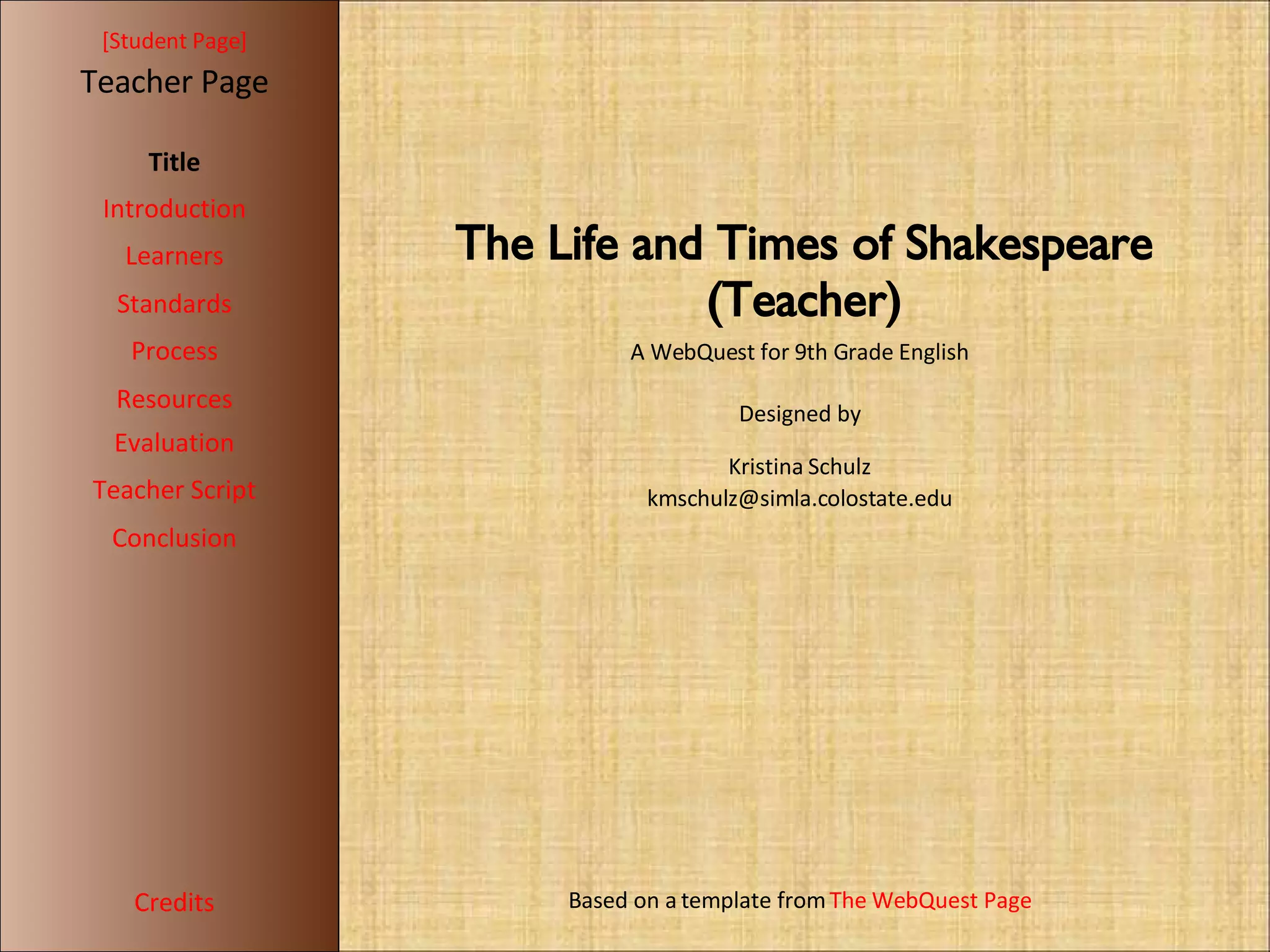 [ Student Page ] Title Introduction Learners Standards Process Resources Credits Teacher Page A WebQuest for 9th Grade English Designed by Kristina Schulz [email_address] Based on a template from  The WebQuest Page Evaluation Teacher Script Conclusion The Life and Times of Shakespeare (Teacher)‏ 