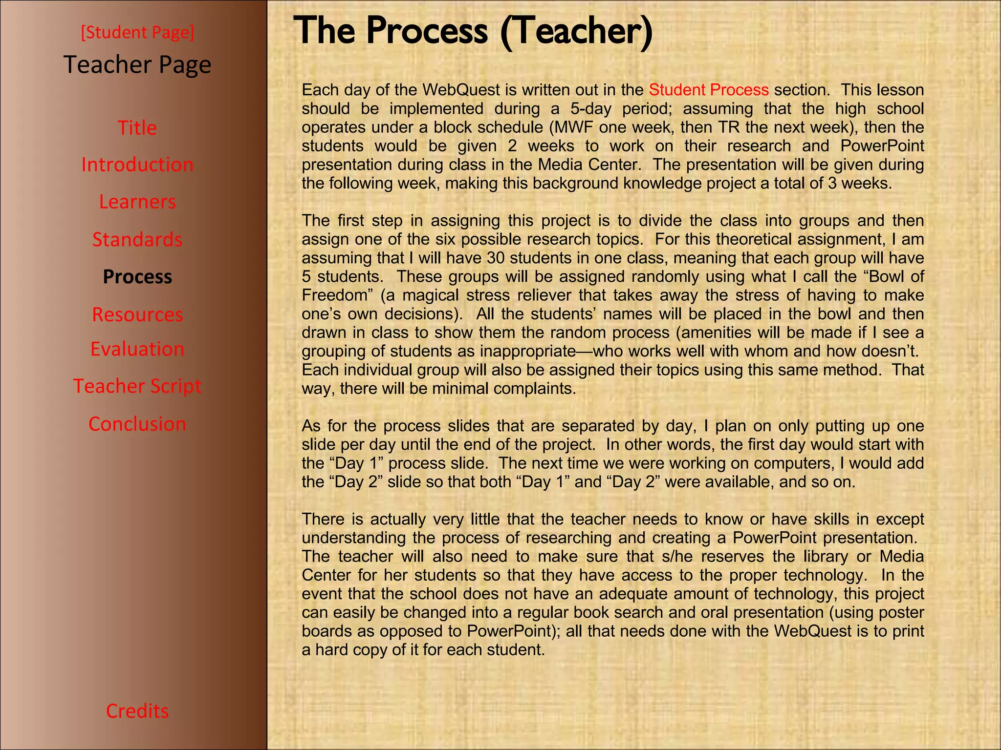 [ Student Page ] Title Introduction Learners Standards Process Resources Credits Teacher Page Each day of the WebQuest is written out in the  Student Process  section.  This lesson should be implemented during a 5-day period; assuming that the high school operates under a block schedule (MWF one week, then TR the next week), then the students would be given 2 weeks to work on their research and PowerPoint presentation during class in the Media Center.  The presentation will be given during the following week, making this background knowledge project a total of 3 weeks. The first step in assigning this project is to divide the class into groups and then assign one of the six possible research topics.  For this theoretical assignment, I am assuming that I will have 30 students in one class, meaning that each group will have 5 students.  These groups will be assigned randomly using what I call the “Bowl of Freedom” (a magical stress reliever that takes away the stress of having to make one’s own decisions).  All the students’ names will be placed in the bowl and then drawn in class to show them the random process (amenities will be made if I see a grouping of students as inappropriate—who works well with whom and how doesn’t.  Each individual group will also be assigned their topics using this same method.  That way, there will be minimal complaints. As for the process slides that are separated by day, I plan on only putting up one slide per day until the end of the project.  In other words, the first day would start with the “Day 1” process slide.  The next time we were working on computers, I would add the “Day 2” slide so that both “Day 1” and “Day 2” were available, and so on. There is actually very little that the teacher needs to know or have skills in except understanding the process of researching and creating a PowerPoint presentation.  The teacher will also need to make sure that s/he reserves the library or Media Center for her students so that they have access to the proper technology.  In the event that the school does not have an adequate amount of technology, this project can easily be changed into a regular book search and oral presentation (using poster boards as opposed to PowerPoint); all that needs done with the WebQuest is to print a hard copy of it for each student. Evaluation Teacher Script Conclusion The Process (Teacher)‏ 