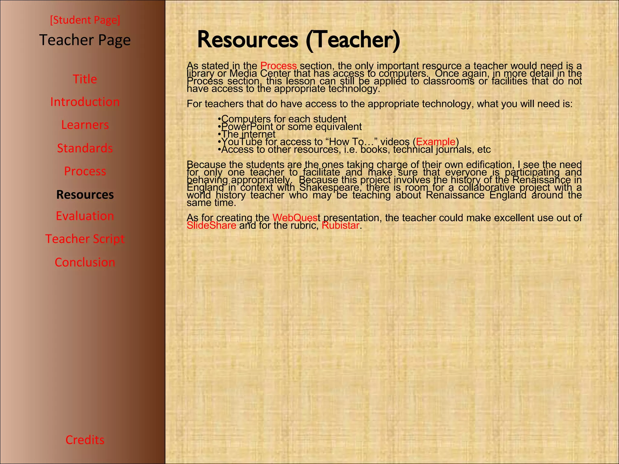 [ Student Page ] Title Introduction Learners Standards Process Resources Credits Teacher Page Evaluation Teacher Script Conclusion Resources (Teacher)‏ As stated in the  Process  section, the only important resource a teacher would need is a library or Media Center that has access to computers.  Once again, in more detail in the Process section, this lesson can still be applied to classrooms or facilities that do not have access to the appropriate technology. For teachers that do have access to the appropriate technology, what you will need is: Computers for each student PowerPoint or some equivalent The internet YouTube for access to “How To…” videos ( Example ) Access to other resources, i.e. books, technical journals, etc Because the students are the ones taking charge of their own edification, I see the need for only one teacher to facilitate and make sure that everyone is participating and behaving appropriately.  Because this project involves the history of the Renaissance in England in context with Shakespeare, there is room for a collaborative project with a world history teacher who may be teaching about Renaissance England around the same time. As for creating the  WebQues t presentation, the teacher could make excellent use out of  SlideShare  and for the rubric,  Rubistar . 