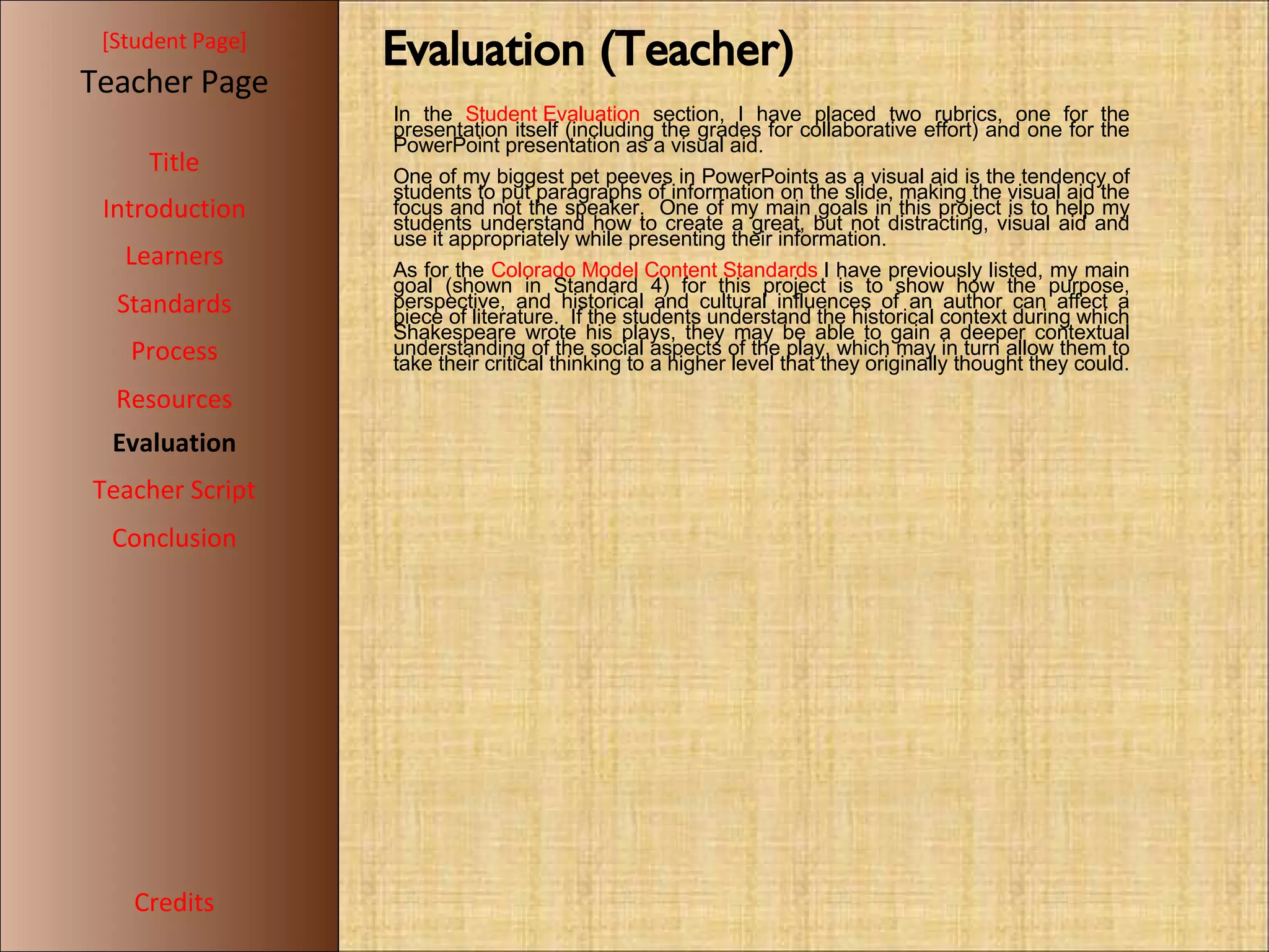 [ Student Page ] Title Introduction Learners Standards Process Resources Credits Teacher Page Evaluation Teacher Script Conclusion Evaluation (Teacher)‏ In the  Student Evaluation  section, I have placed two rubrics, one for the presentation itself (including the grades for collaborative effort) and one for the PowerPoint presentation as a visual aid.  One of my biggest pet peeves in PowerPoints as a visual aid is the tendency of students to put paragraphs of information on the slide, making the visual aid the focus and not the speaker.  One of my main goals in this project is to help my students understand how to create a great, but not distracting, visual aid and use it appropriately while presenting their information. As for the  Colorado Model Content Standards  I have previously listed, my main goal (shown in Standard 4) for this project is to show how the purpose, perspective, and historical and cultural influences of an author can affect a piece of literature.  If the students understand the historical context during which Shakespeare wrote his plays, they may be able to gain a deeper contextual understanding of the social aspects of the play, which may in turn allow them to take their critical thinking to a higher level that they originally thought they could. 