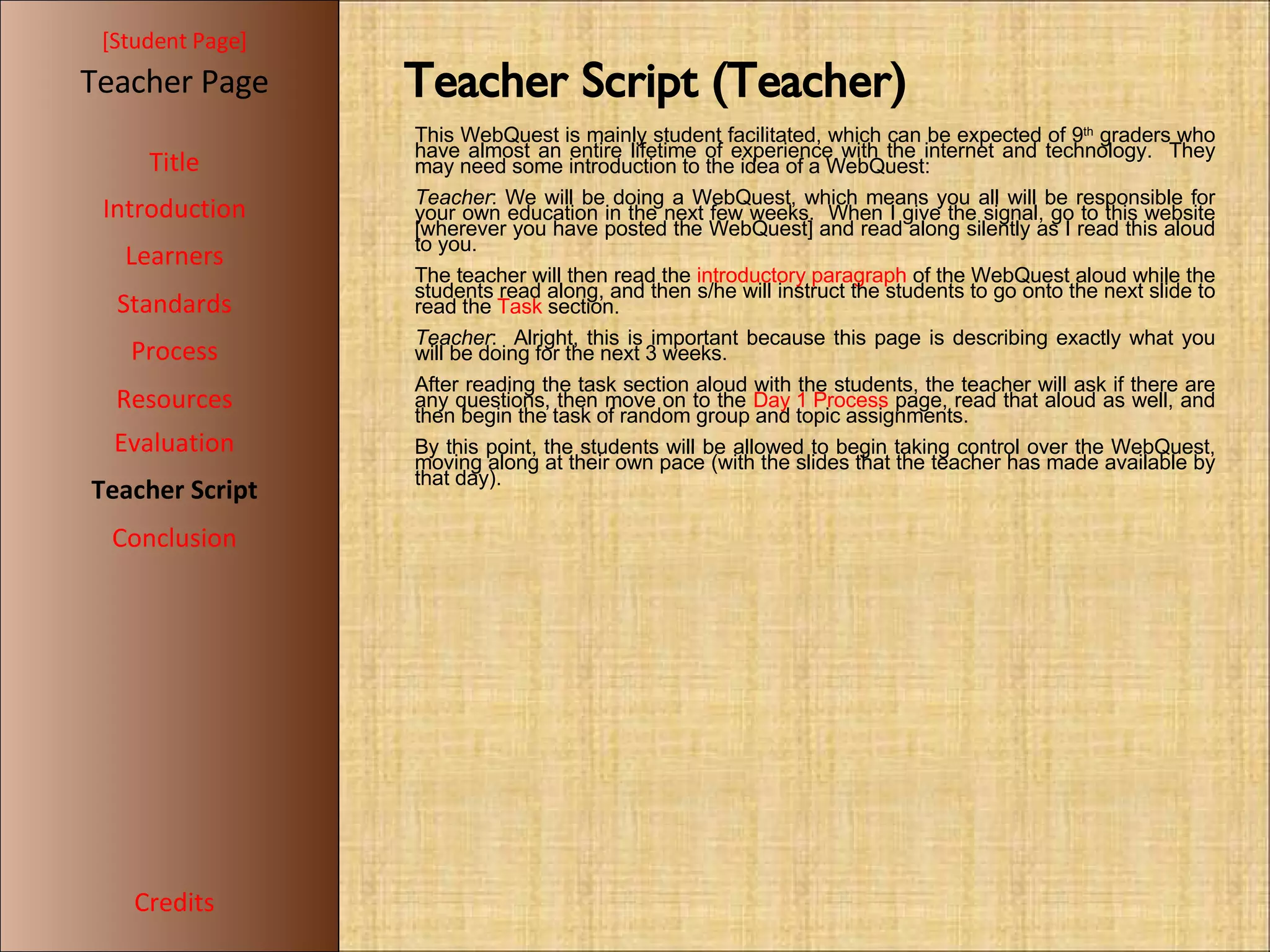 [ Student Page ] Title Introduction Learners Standards Process Resources Credits Teacher Page Evaluation Teacher Script Conclusion Teacher Script (Teacher)‏ This WebQuest is mainly student facilitated, which can be expected of 9 th  graders who have almost an entire lifetime of experience with the internet and technology.  They may need some introduction to the idea of a WebQuest: Teacher : We will be doing a WebQuest, which means you all will be responsible for your own education in the next few weeks.  When I give the signal, go to this website [wherever you have posted the WebQuest] and read along silently as I read this aloud to you. The teacher will then read the  introductory paragraph  of the WebQuest aloud while the students read along, and then s/he will instruct the students to go onto the next slide to read the  Task  section. Teacher :  Alright, this is important because this page is describing exactly what you will be doing for the next 3 weeks. After reading the task section aloud with the students, the teacher will ask if there are any questions, then move on to the  Day 1 Process  page, read that aloud as well, and then begin the task of random group and topic assignments. By this point, the students will be allowed to begin taking control over the WebQuest, moving along at their own pace (with the slides that the teacher has made available by that day). 