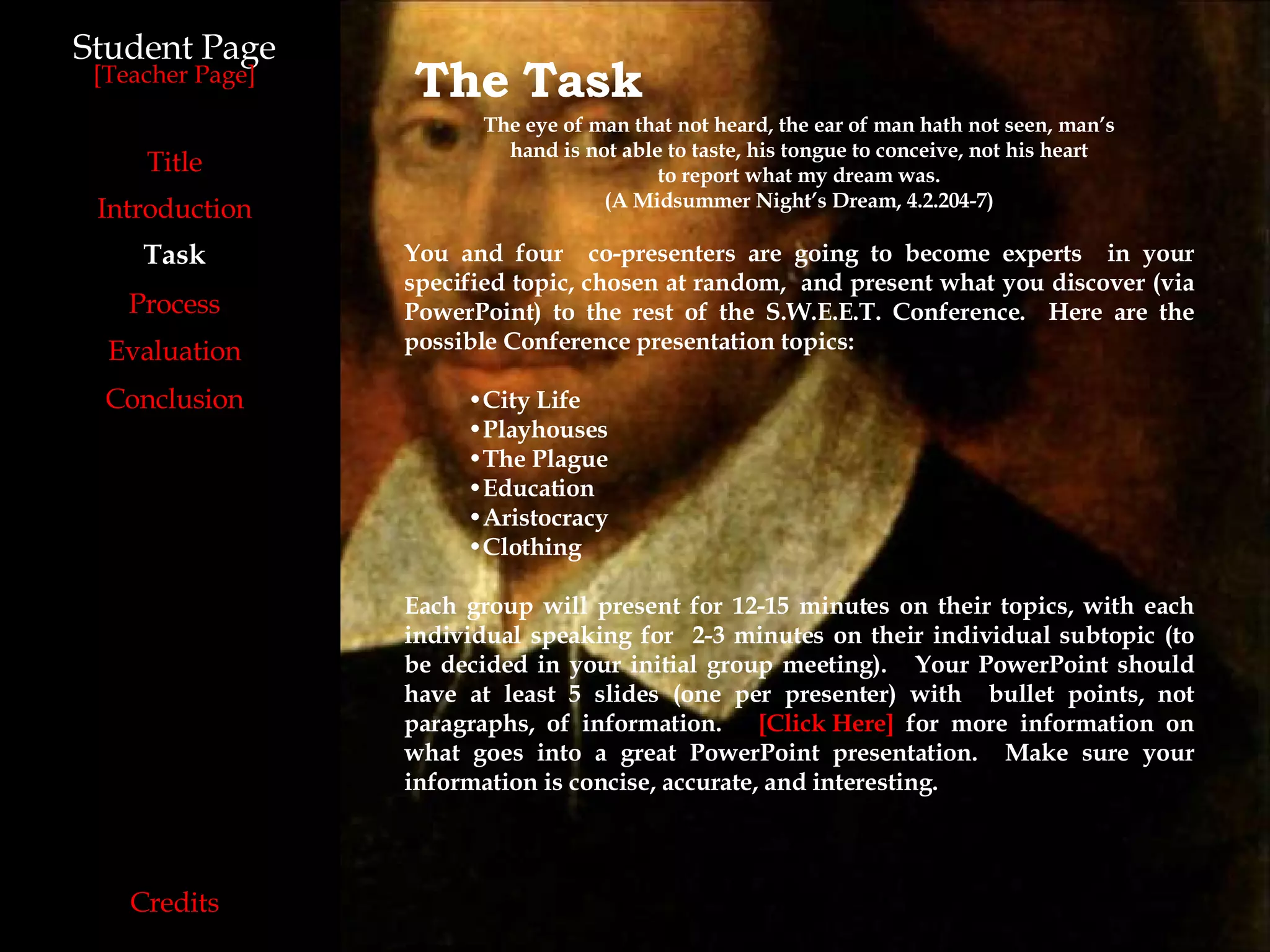 Student Page Introduction Task Process Evaluation Conclusion Credits [ Teacher Page ] Title The   Task The eye of man that not heard, the ear of man hath not seen, man’s hand is not able to taste, his tongue to conceive, not his heart to report what my dream was. (A Midsummer Night’s Dream, 4.2.204-7) You and four  co-presenters are going to become experts  in your specified topic, chosen at random,  and present what you discover (via PowerPoint) to the rest of the S.W.E.E.T. Conference.  Here are the possible Conference presentation topics: City Life Playhouses  The Plague Education Aristocracy Clothing Each group will present for 12-15 minutes on their topics, with each individual speaking for  2-3 minutes on their individual subtopic (to be decided in your initial group meeting).  Your PowerPoint should have at least 5 slides (one per presenter) with  bullet points, not paragraphs, of information.  [Click Here]  for more information on what goes into a great PowerPoint presentation.  Make sure your information is concise, accurate, and interesting. 
