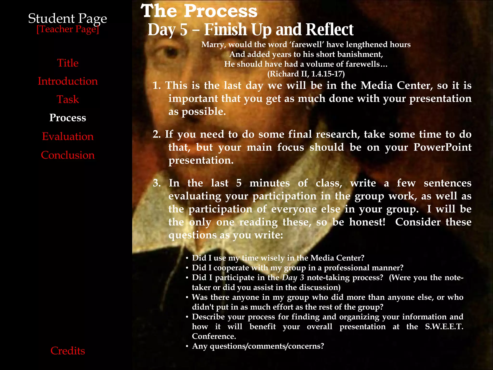 Student Page Title Introduction Task Process Evaluation Conclusion Credits [ Teacher Page ] The Process Day 5 – Finish Up and Reflect 1. This is the last day we will be in the Media Center, so it is important that you get as much done with your presentation as possible. 2. If you need to do some final research, take some time to do that, but your main focus should be on your PowerPoint presentation. 3. In the last 5 minutes of class, write a few sentences evaluating your participation in the group work, as well as the participation of everyone else in your group.  I will be the only one reading these, so be honest!  Consider these questions as you write: Did I use my time wisely in the Media Center? Did I cooperate with my group in a professional manner? Did I participate in the  Day 3  note-taking process?  (Were you the note-taker or did you assist in the discussion)‏ Was there anyone in my group who did more than anyone else, or who didn't put in as much effort as the rest of the group? Describe your process for finding and organizing your information and how it will benefit your overall presentation at the S.W.E.E.T. Conference. Any questions/comments/concerns? Marry, would the word ‘farewell’ have lengthened hours And added years to his short banishment, He should have had a volume of farewells… (Richard II, 1.4.15-17) 