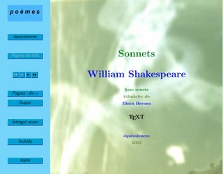 ´equivalences
Pagina de titlu
Pagina 1 din 26
ˆInapoi
ˆIntregul ecran
ˆInchide
Ie¸sire
Sonnets
William Shakespeare
S¸ase sonete
t˘alm˘acite de
Ilinca Bernea
TEXT
´equivalences
2002
 