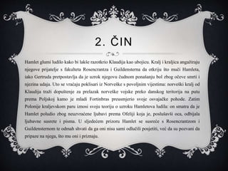 2. ČIN
Hamlet glumi ludilo kako bi lakše razotkrio Klaudija kao ubojicu. Kralj i kraljica angažiraju
njegove prijatelje s fakulteta Rosencrantza i Guildensterna da otkriju što muči Hamleta,
iako Gertruda pretpostavlja da je uzrok njegovu čudnom ponašanju bol zbog očeve smrti i
njezina udaja. Uto se vraćaju poklisari iz Norveške s povoljnim vijestima: norveški kralj od
Klaudija traži dopuštenje za prelazak norveške vojske preko danskog teritorija na putu
prema Poljskoj kamo je mladi Fortinbras preusmjerio svoje osvajačke pohode. Zatim
Polonije kraljevskom paru iznosi svoju teoriju o uzroku Hamletova ludila: on smatra da je
Hamlet poludio zbog neuzvraćene ljubavi prema Ofeliji koja je, poslušavši oca, odbijala
ljubavne susrete i pisma. U sljedećem prizoru Hamlet se susreće s Rosencrantzom i
Guildensternom te odmah shvati da ga oni nisu sami odlučili posjetiti, već da su pozvani da
pripaze na njega, što mu oni i priznaju.
 