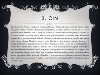 3. ČIN
Klaudije prihvati Polinijev prijedlog da prisluškuju Hamleta i Ofeliju kako bi provjerili je li Hamlet poludio
zbog ljubavi. Nakon Hamletova bezumna ponašanja Ofelija je očajna, a Polonije uvjeren da se tu radi o
ljubavnom ludilu. Međutim, kralj je sumnjičav te odluči da Hamleta nekim poslom pošalje u Englesku. Za
to vrijeme glumačka družina koja je došla na dvor priprema predstavu Mišolovka prema Hamletovim
uputama. Da bi provjerio istinitost Duhovih riječi prije izvršenja osvete, Hamlet je preradio tekst tako da
radnja vjerno prikazuje Klaudijevo ubojstvo brata. Klaudije je vidno uznemiren napustio dvoranu te je
izvedba prekinuta tako da je Hamlet napokon dobio dokaz koji je tražio. Uskoro mu se pružila i prilika za
osvetu: dok je išao ka majci, ugledao je Klaudija kako se moli tražeći oprost za svoj grijeh bratoubojstva.
Međutim, Hamlet se suzdržao od osvete jer nije htio Klaudija ubiti u molitvi smatrajući da bi njegova duša
tako nezasluženo dospjela u raj. Nakon toga, u majčinoj sobi Hamlet ubija Polonija, koji se prisluškivao
skriven iza zavjese, misleći da se radi o Klaudiju. U otvorenom razgovoru Hamlet prizna majci da samo
glumi ludilo, a ona mu obeća da će šutjeti o tome. Ponovno se pojavljuje Duh koji Hamleta podsjeća na
izvršenje osvete.
 