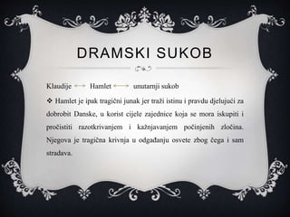 DRAMSKI SUKOB
Klaudije Hamlet unutarnji sukob
 Hamlet je ipak tragični junak jer traži istinu i pravdu djelujući za
dobrobit Danske, u korist cijele zajednice koja se mora iskupiti i
pročistiti razotkrivanjem i kažnjavanjem počinjenih zločina.
Njegova je tragična krivnja u odgađanju osvete zbog čega i sam
stradava.
 