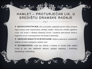 HAMLET – PROTURJEČAN LIK, U
SREDIŠTU DRAMSKE RADNJE
 RENESANSNI ČOVJEK: divi se čovjeku, empirijski put do istine za kojom
traga (vjeruje samo činjenicama), mislilac, mudar i obrazovan, kritički sagledava
svijet; želi živjeti u idealnoj dimenziji života i razotkriti pokvarenost društva;
tragičnost izvire iz nemogućnosti ostvarenja te dimenzije
 SREDNJOVJEKOVNI SVJETONAZOR: oklijeva, pasivan je, melankolik,
strahuje od smrti, nesiguran u pitanje vjere
 MANIRISTIČKO: svijet kao labirint u kojemu se čovjek teško snalazi
(svijet je zao, pun zapletenih odnosa), spajanje tragičnog i komičnog,
fantastičnog i realističkog
 