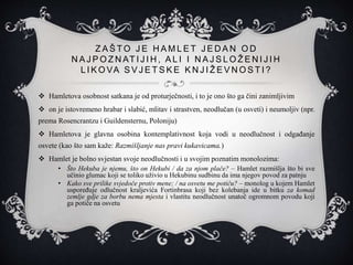 Z A Š T O J E H A M L E T J E D A N O D
N A J P O Z N AT I J I H , A L I I N A J S L O Ž E N I J I H
L I K O VA S V J E T S K E K N J I Ž E V N O S T I ?
 Hamletova osobnost satkana je od proturječnosti, i to je ono što ga čini zanimljivim
 on je istovremeno hrabar i slabić, mlitav i strastven, neodlučan (u osveti) i neumoljiv (npr.
prema Rosencrantzu i Guildensternu, Poloniju)
 Hamletova je glavna osobina kontemplativnost koja vodi u neodlučnost i odgađanje
osvete (kao što sam kaže: Razmišljanje nas pravi kukavicama.)
 Hamlet je bolno svjestan svoje neodlučnosti i u svojim poznatim monolozima:
• Što Hekuba je njemu, što on Hekubi / da za njom plače? – Hamlet razmišlja što bi sve
učinio glumac koji se toliko uživio u Hekubinu sudbinu da ima njegov povod za patnju
• Kako sve prilike svjedoče protiv mene; / na osvetu me potiču? – monolog u kojem Hamlet
uspoređuje odlučnost kraljevića Fortinbrasa koji bez kolebanja ide u bitku za komad
zemlje gdje za borbu nema mjesta i vlastitu neodlučnost unatoč ogromnom povodu koji
ga potiče na osvetu
 