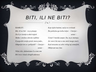 BITI, ILI NE BITI?
HAMLET:
Biti, ili ne biti – to je pitanje.
Da li je časnije u duši trpjeti
Metke i strelice silovite sudbine
Il pograbit oružje protiv mora jada-,
Oduprijet im se i pobijedit? – Umrijet –
usnut –
Ništa više; dokončamo li u tom snu
Bol srca i tisuće drugih udaraca
Koje tijelo baštini, tad je to svršetak
Što pobožno ga treba željet. – Umrijet –
usnut –
Usnut! I možda sanjat. Da, tu je smetnja;
Jer snovi što nas u snu smrti mogu snaći,
Kad stresemo sa sebe vrtlog taj zemaljski,
Oklijevati nas čine.
 