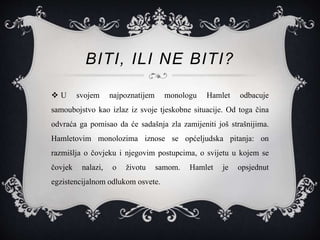 BITI, ILI NE BITI?
 U svojem najpoznatijem monologu Hamlet odbacuje
samoubojstvo kao izlaz iz svoje tjeskobne situacije. Od toga čina
odvraća ga pomisao da će sadašnja zla zamijeniti još strašnijima.
Hamletovim monolozima iznose se općeljudska pitanja: on
razmišlja o čovjeku i njegovim postupcima, o svijetu u kojem se
čovjek nalazi, o životu samom. Hamlet je opsjednut
egzistencijalnom odlukom osvete.
 