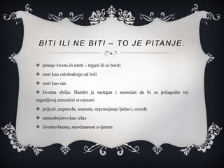 BITI ILI NE BITI – TO JE PITANJE.
 pitanje života ili smrti – trpjeti ili se boriti
 smrt kao oslobođenje od boli
 smrt kao san
 životna zbilja: Hamlet je rastrgan i nemoćan da bi se prilagodio toj
zagušljivoj atmosferi stvarnosti
 prijezir, nepravda, sramota, nepostojanje ljubavi, uvrede
 samoubojstvo kao izlaz
 životno breme, razočaranost svijetom
 