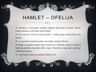 HAMLET – OFELIJA
 osjećajući se prevarenim, potaknut spletom nepovoljnih okolnosti, Hamlet
polako potiskuje u sebi ljubav prema Ofeliji
 Idi u manastir! Zašto da rađaš grešnike? – izražen njegov odnos prema svim
ženama
 u svojevrsnom moralnom padu svoje majke vidi pad svih žena
 Ofelija je razapeta između ljubavi prema ocu i Hamletu; patnja je odvodi u
ludilo (na početku svog ludila dijeli cvijeće i Hamletovoj majci daje cvijet koji
simbolizira nevjeru)
 u tom ludilu nasilna smrt prekida Ofelijin život
 