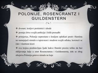 POLONIJE, ROSENCRANTZ I
GUILDENSTERN
 dvorani, kraljevi poslušnici i uhode
 postaju žrtve svojih ambicija i loših prosudbi
 primjerice, Polonije neprestano s kraljem spletkari protiv Hamleta
ne sumnjajući nimalo u ispravnost i mudrost svojih odluka, koristeći se
čak i vlastitom kćeri
 sva trojica predstavljaju ljude kakve Hamlet prezire toliko da bez
oklijevanja šalje u smrt Rosencrantza i Guildensterna, dok se zbog
ubojstva Polonija gotovo nimalo ne kaje
 