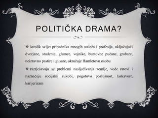 POLITIČKA DRAMA?
 šarolik svijet pripadnika mnogih staleža i profesija, uključujući
dvorjane, studente, glumce, vojnike, buntovne pučane, grobare,
neizravno pastire i gusare, okružuje Hamletovu osobu
 razrješavaju se problemi nasljeđivanja zemlje, vode ratovi i
naznačuju socijalni sukobi, pogotovo poslušnost, laskavost,
karijerizam
 