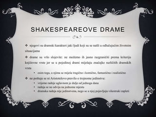 SHAKESPEAREOVE DRAME
 njegovi su dramski karakteri jaki ljudi koji su se našli u odlučujućim životnim
situacijama
 drame su vrlo slojevite: ne možemo ih jasno razgraničiti prema kriteriju
književne vrste jer se u pojedinoj drami miješaju značajke različitih dramskih
vrsta
• osim toga, u njima se miješa tragično i komično, fantastično i realistično
 ne poštuje se ni Aristotelovo pravilo o trojnome jedinstvu:
• vrijeme radnje uglavnom je dulje od jednoga dana
• radnja se ne odvija na jednome mjestu
• dramska radnja nije jedinstvena, nego se u njoj pojavljuju višestruki zapleti
 