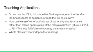 Teaching Applications
● Do we use the YA to introduce the Shakespeare, read the YA after
the Shakespeare to compare, or re...