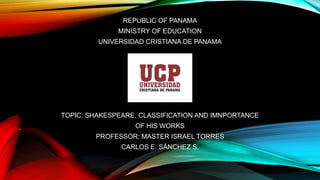 REPUBLIC OF PANAMA
MINISTRY OF EDUCATION
UNIVERSIDAD CRISTIANA DE PANAMA
TOPIC: SHAKESPEARE, CLASSIFICATION AND IMNPORTANCE
OF HIS WORKS
PROFESSOR: MASTER ISRAEL TORRES
CARLOS E. SÁNCHEZ S.
 